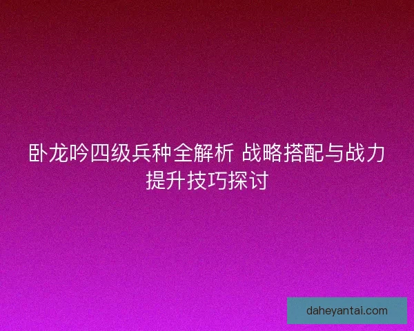 卧龙吟四级兵种全解析 战略搭配与战力提升技巧探讨