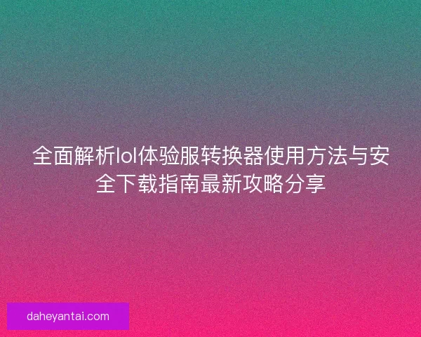 全面解析lol体验服转换器使用方法与安全下载指南最新攻略分享