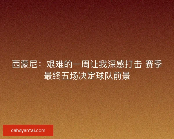 西蒙尼：艰难的一周让我深感打击 赛季最终五场决定球队前景