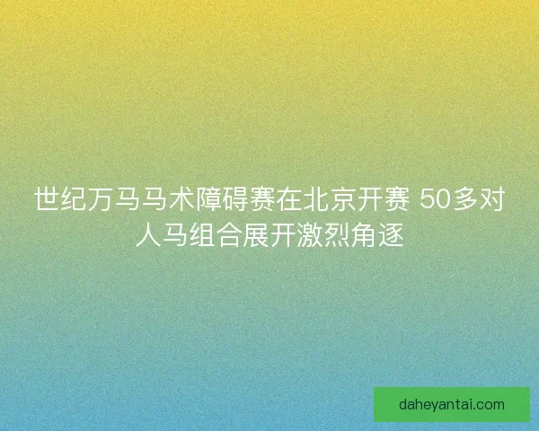 世纪万马马术障碍赛在北京开赛 50多对人马组合展开激烈角逐