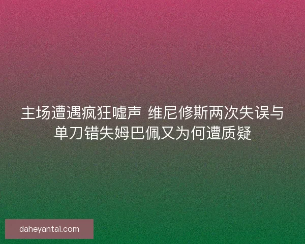主场遭遇疯狂嘘声 维尼修斯两次失误与单刀错失姆巴佩又为何遭质疑