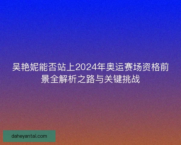 吴艳妮能否站上2024年奥运赛场资格前景全解析之路与关键挑战