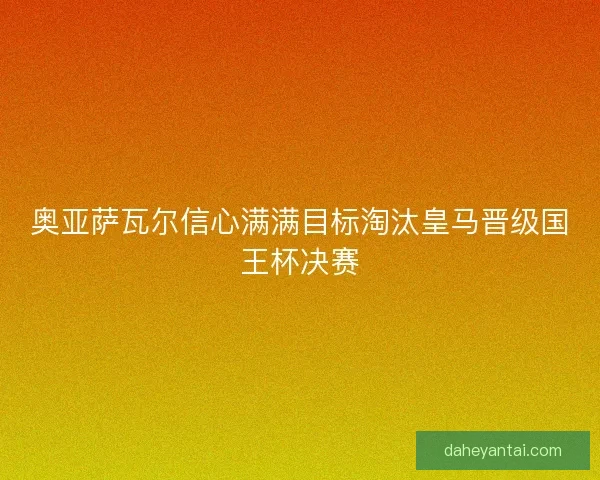 奥亚萨瓦尔信心满满目标淘汰皇马晋级国王杯决赛