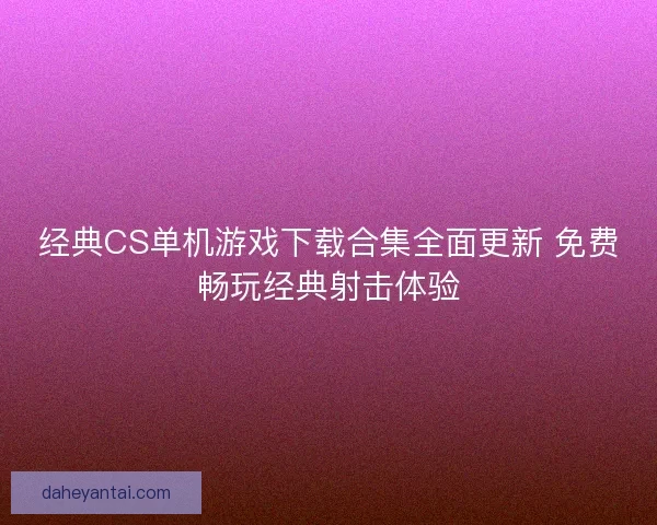 经典CS单机游戏下载合集全面更新 免费畅玩经典射击体验