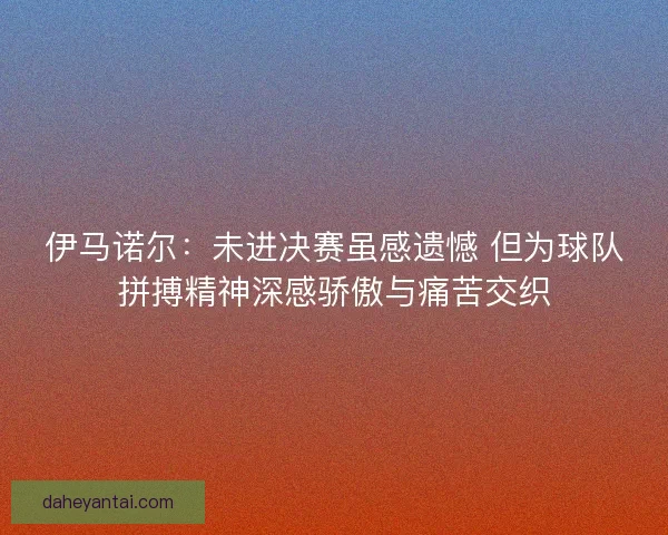 伊马诺尔：未进决赛虽感遗憾 但为球队拼搏精神深感骄傲与痛苦交织