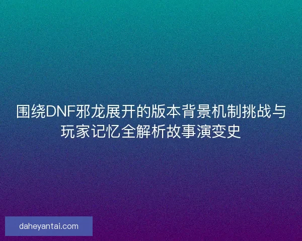 围绕DNF邪龙展开的版本背景机制挑战与玩家记忆全解析故事演变史