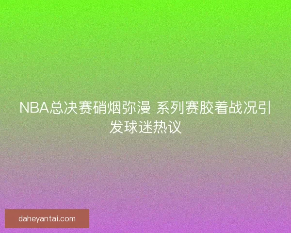 NBA总决赛硝烟弥漫 系列赛胶着战况引发球迷热议