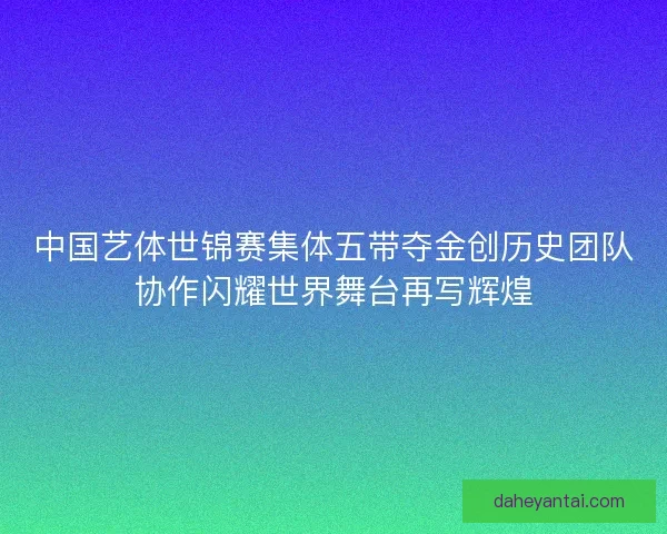 中国艺体世锦赛集体五带夺金创历史团队协作闪耀世界舞台再写辉煌